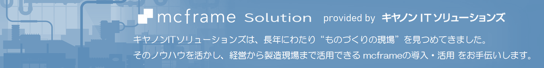 キヤノンITソリューションズは、長年にわたり“ものづくりの現場”を見つめてきました。そのノウハウを活かし、経営から製造現場まで活用できるmcframeの導入・活用をお手伝いします。
